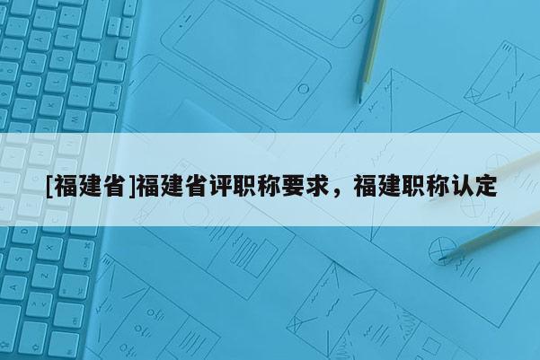 [福建省]福建省評職稱要求，福建職稱認(rèn)定