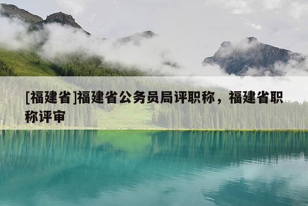 [福建省]福建省公務員局評職稱，福建省職稱評審