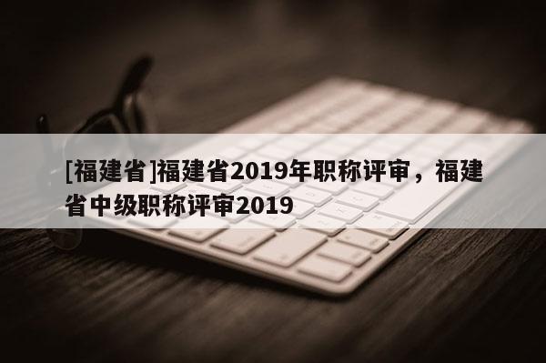 [福建省]福建省2019年職稱評(píng)審，福建省中級(jí)職稱評(píng)審2019