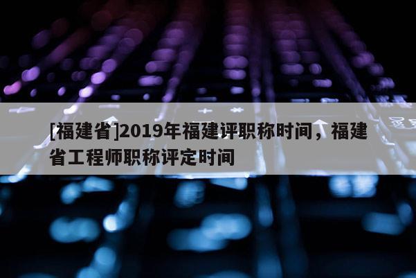 [福建省]2019年福建評(píng)職稱(chēng)時(shí)間，福建省工程師職稱(chēng)評(píng)定時(shí)間