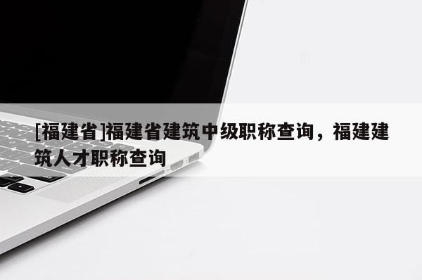 [福建省]福建省建筑中級職稱查詢，福建建筑人才職稱查詢