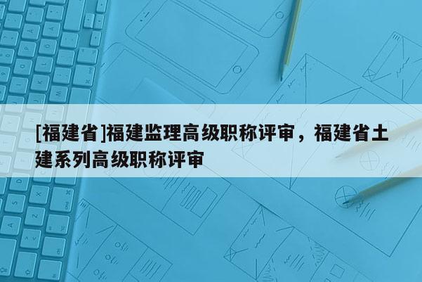 [福建省]福建監(jiān)理高級職稱評審，福建省土建系列高級職稱評審