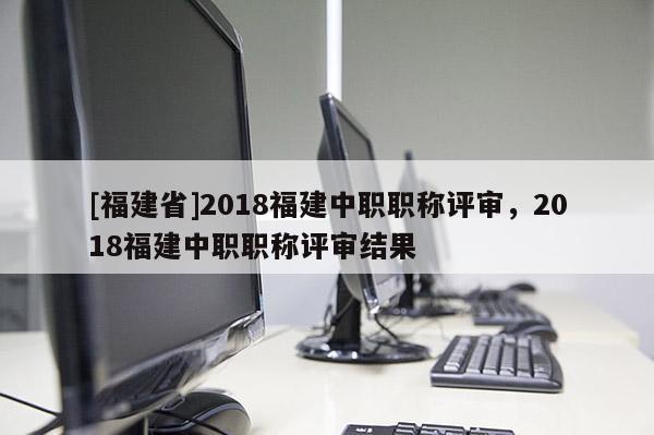 [福建省]2018福建中職職稱評(píng)審，2018福建中職職稱評(píng)審結(jié)果