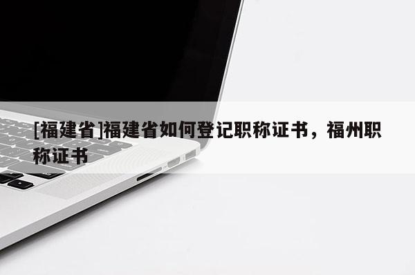 [福建省]福建省如何登記職稱證書，福州職稱證書