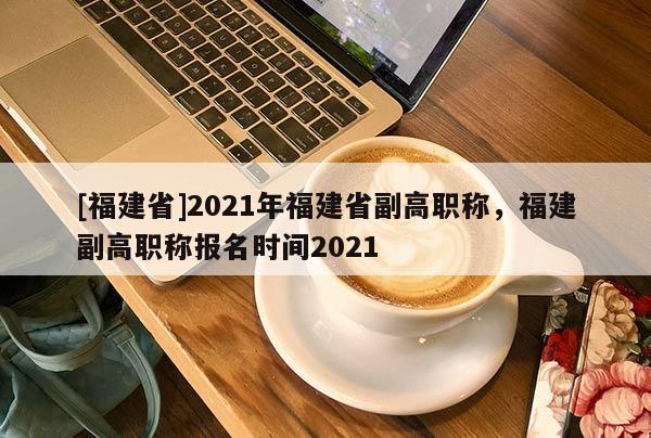 [福建省]2021年福建省副高職稱，福建副高職稱報名時間2021