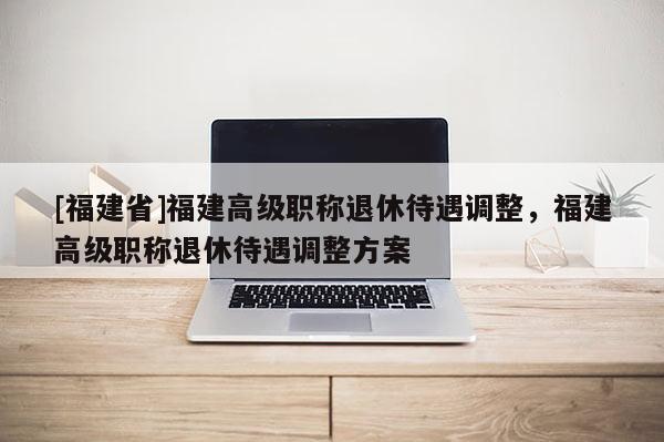 [福建省]福建高級職稱退休待遇調(diào)整，福建高級職稱退休待遇調(diào)整方案