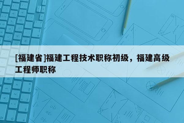 [福建省]福建工程技術(shù)職稱初級，福建高級工程師職稱