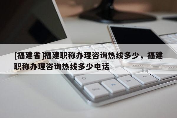 [福建省]福建職稱辦理咨詢熱線多少，福建職稱辦理咨詢熱線多少電話