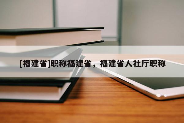 [福建省]職稱福建省，福建省人社廳職稱