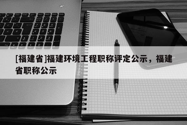 [福建省]福建環(huán)境工程職稱評(píng)定公示，福建省職稱公示