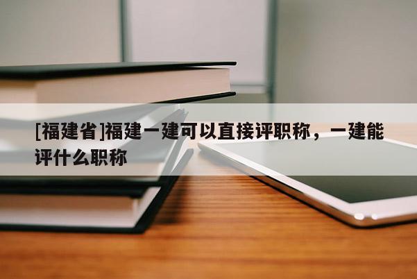 [福建省]福建一建可以直接評(píng)職稱(chēng)，一建能評(píng)什么職稱(chēng)