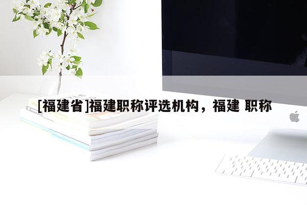 [福建省]福建職稱評選機構(gòu)，福建 職稱