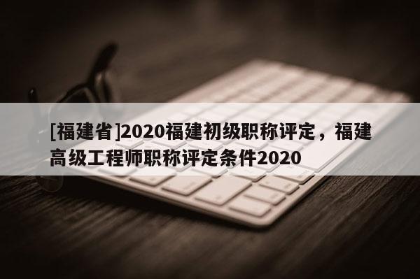 [福建省]2020福建初級職稱評定，福建高級工程師職稱評定條件2020