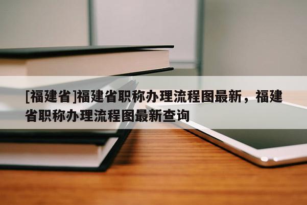 [福建省]福建省職稱辦理流程圖最新，福建省職稱辦理流程圖最新查詢