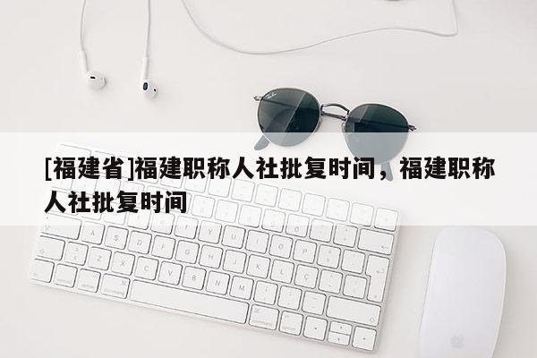 [福建省]福建職稱人社批復時間，福建職稱人社批復時間