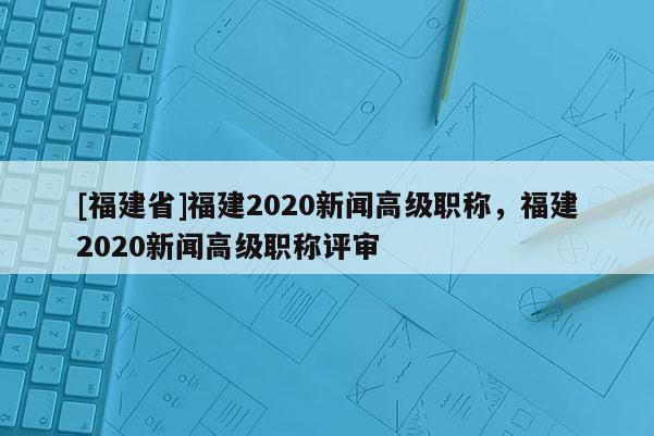 [福建省]福建2020新聞高級職稱，福建2020新聞高級職稱評審