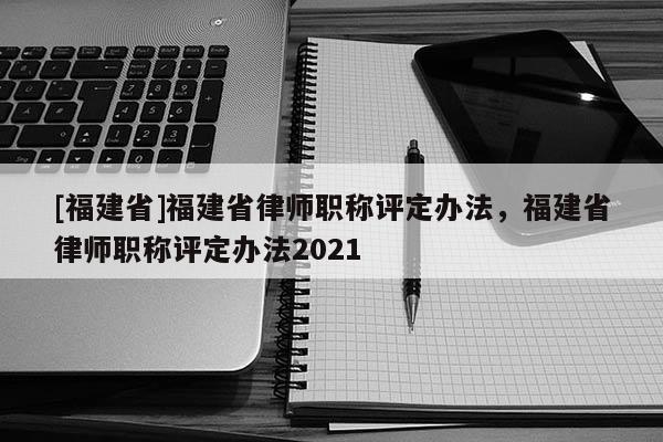 [福建省]福建省律師職稱評定辦法，福建省律師職稱評定辦法2021