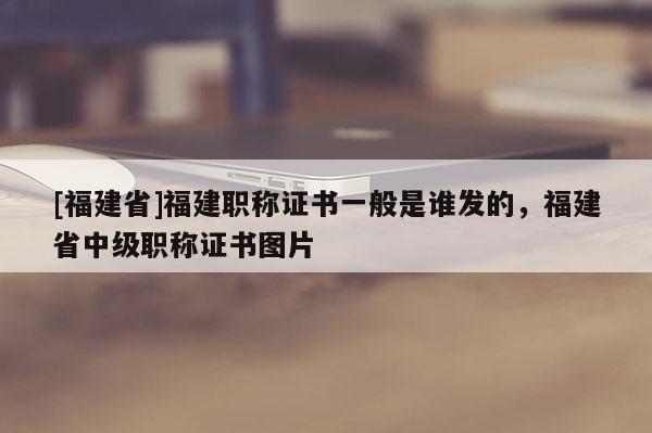 [福建省]福建職稱(chēng)證書(shū)一般是誰(shuí)發(fā)的，福建省中級(jí)職稱(chēng)證書(shū)圖片