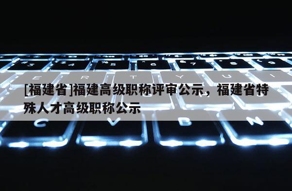 [福建省]福建高級職稱評審公示，福建省特殊人才高級職稱公示