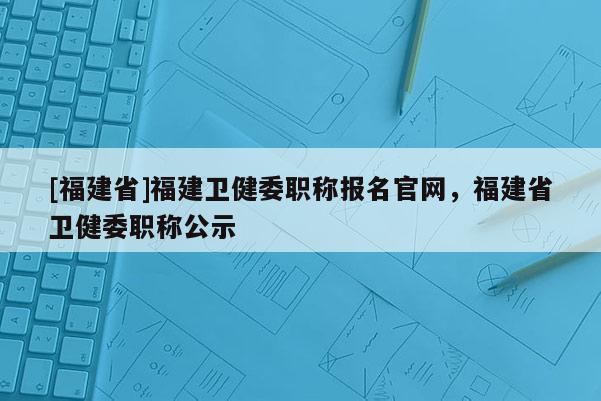 [福建省]福建衛(wèi)健委職稱報名官網，福建省衛(wèi)健委職稱公示