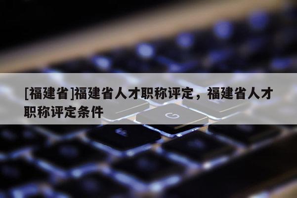 [福建省]福建省人才職稱評(píng)定，福建省人才職稱評(píng)定條件