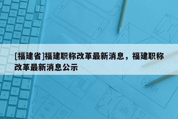 [福建省]福建職稱改革最新消息，福建職稱改革最新消息公示