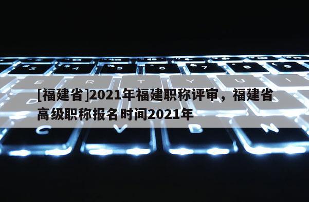 [福建省]2021年福建職稱評(píng)審，福建省高級(jí)職稱報(bào)名時(shí)間2021年