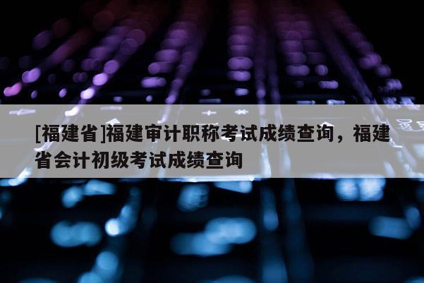 [福建省]福建審計(jì)職稱考試成績(jī)查詢，福建省會(huì)計(jì)初級(jí)考試成績(jī)查詢