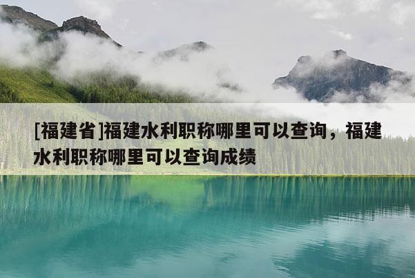 [福建省]福建水利職稱哪里可以查詢，福建水利職稱哪里可以查詢成績