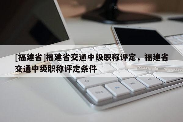 [福建省]福建省交通中級職稱評定，福建省交通中級職稱評定條件