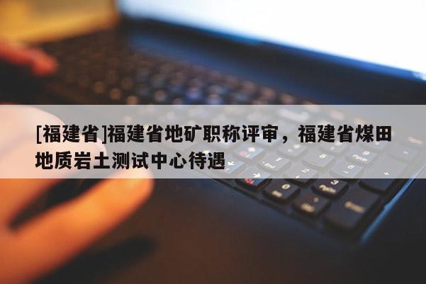 [福建省]福建省地礦職稱評(píng)審，福建省煤田地質(zhì)巖土測試中心待遇