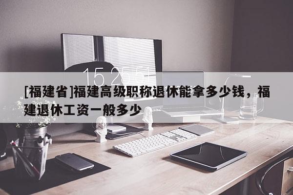 [福建省]福建高級職稱退休能拿多少錢，福建退休工資一般多少