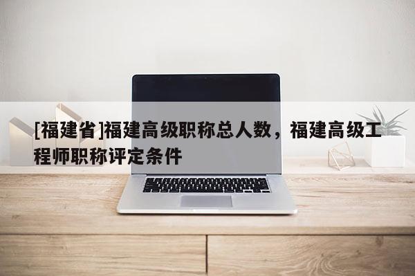 [福建省]福建高級職稱總?cè)藬?shù)，福建高級工程師職稱評定條件