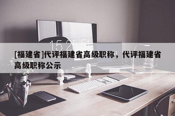 [福建省]代評福建省高級職稱，代評福建省高級職稱公示