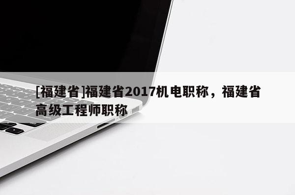 [福建省]福建省2017機電職稱，福建省高級工程師職稱