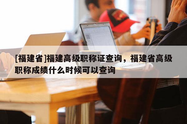 [福建省]福建高級職稱證查詢，福建省高級職稱成績什么時候可以查詢