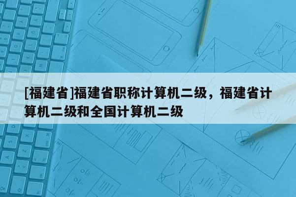 [福建省]福建省職稱計(jì)算機(jī)二級(jí)，福建省計(jì)算機(jī)二級(jí)和全國(guó)計(jì)算機(jī)二級(jí)