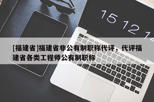 [福建省]福建省非公有制職稱代評(píng)，代評(píng)福建省各類工程師公有制職稱