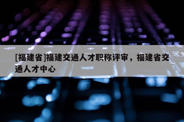 [福建省]福建交通人才職稱評(píng)審，福建省交通人才中心