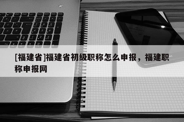 [福建省]福建省初級(jí)職稱怎么申報(bào)，福建職稱申報(bào)網(wǎng)