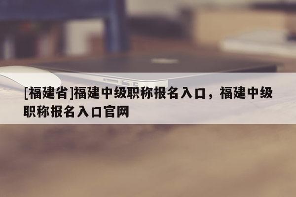 [福建省]福建中級(jí)職稱(chēng)報(bào)名入口，福建中級(jí)職稱(chēng)報(bào)名入口官網(wǎng)