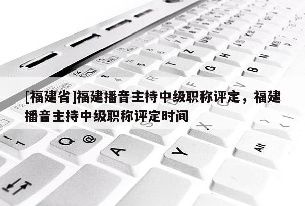 [福建省]福建播音主持中級(jí)職稱評(píng)定，福建播音主持中級(jí)職稱評(píng)定時(shí)間