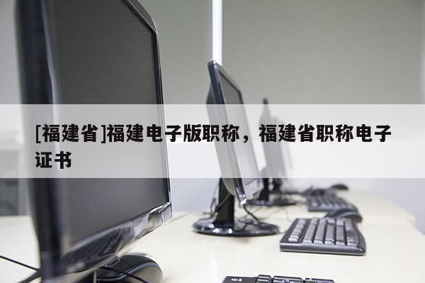 [福建省]福建電子版職稱，福建省職稱電子證書