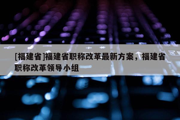 [福建省]福建省職稱改革最新方案，福建省職稱改革領導小組