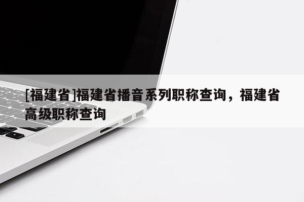 [福建省]福建省播音系列職稱查詢，福建省高級(jí)職稱查詢