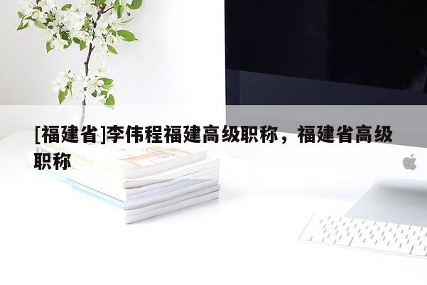 [福建省]李偉程福建高級(jí)職稱，福建省高級(jí)職稱