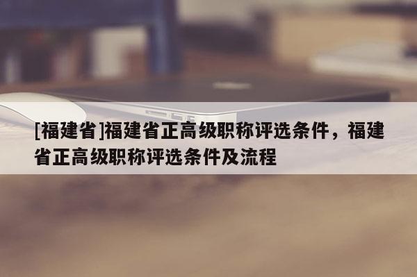 [福建省]福建省正高級職稱評選條件，福建省正高級職稱評選條件及流程