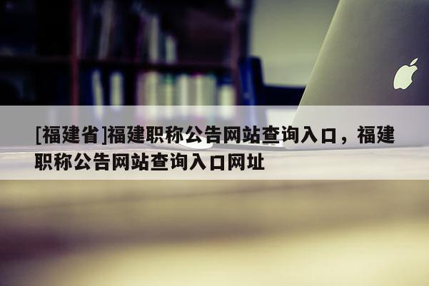 [福建省]福建職稱公告網(wǎng)站查詢?nèi)肟?，福建職稱公告網(wǎng)站查詢?nèi)肟诰W(wǎng)址