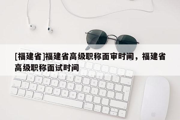 [福建省]福建省高級職稱面審時間，福建省高級職稱面試時間