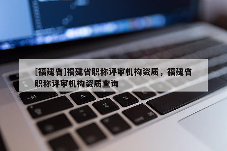 [福建省]福建省職稱評審機(jī)構(gòu)資質(zhì)，福建省職稱評審機(jī)構(gòu)資質(zhì)查詢